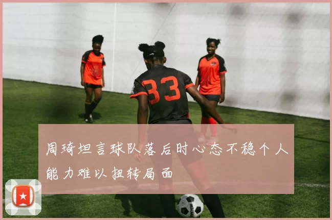 周琦坦言球队落后时心态不稳个人能力难以扭转局面