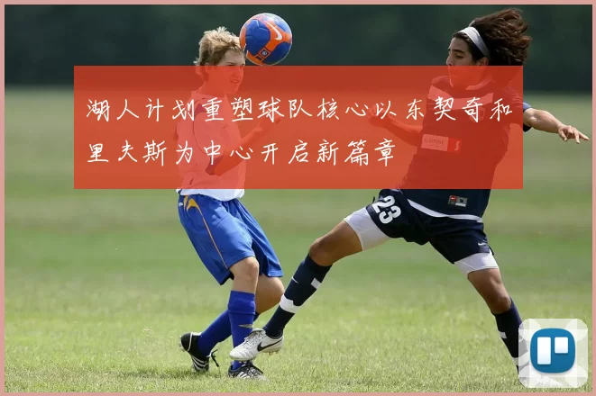 湖人计划重塑球队核心以东契奇和里夫斯为中心开启新篇章