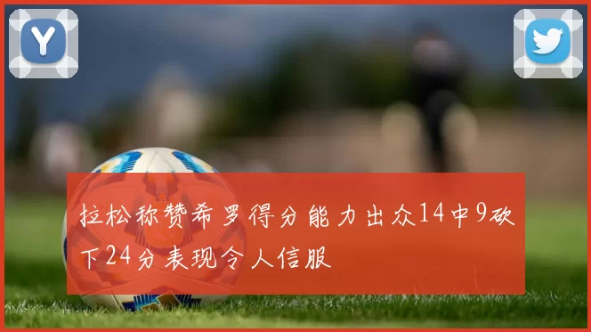 拉松称赞希罗得分能力出众14中9砍下24分表现令人信服