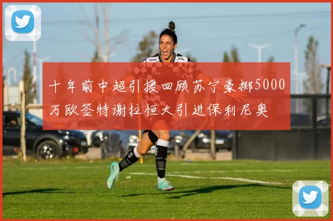 十年前中超引援回顾苏宁豪掷5000万欧签特谢拉恒大引进保利尼奥