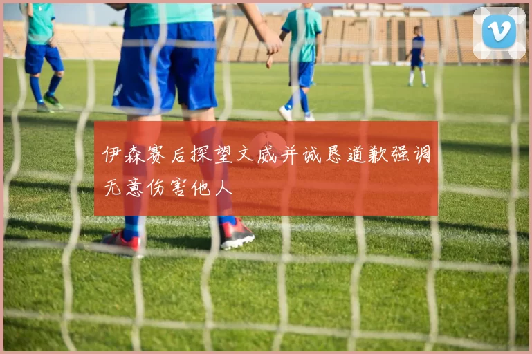 伊森赛后探望文威并诚恳道歉强调无意伤害他人