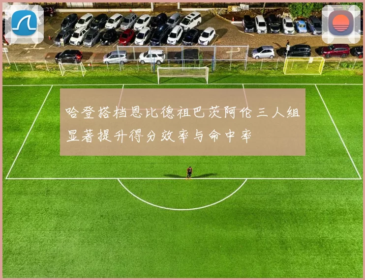 哈登搭档恩比德祖巴茨阿伦三人组显著提升得分效率与命中率