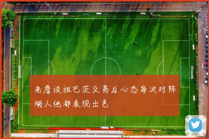老詹谈祖巴茨交易后心态每次对阵湖人他都表现出色