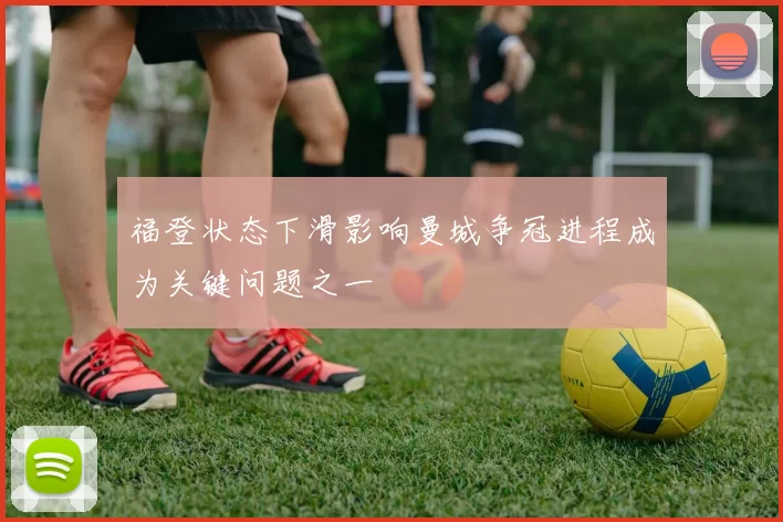 福登状态下滑影响曼城争冠进程成为关键问题之一