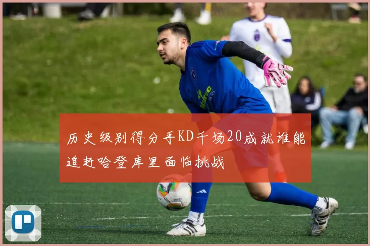 历史级别得分手KD千场20成就谁能追赶哈登库里面临挑战