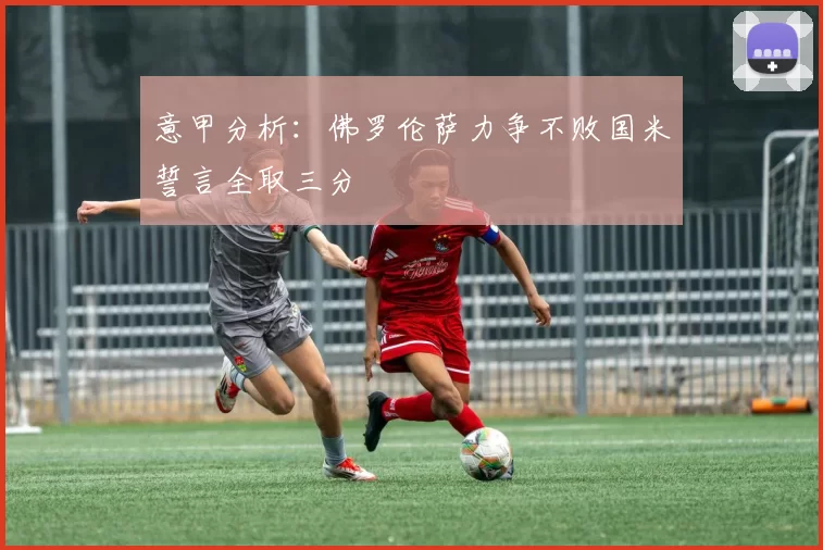 意甲分析：佛罗伦萨力争不败国米誓言全取三分