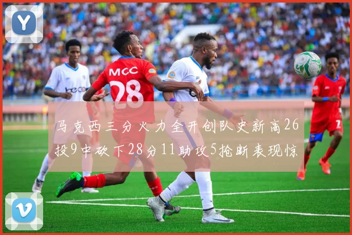 马克西三分火力全开创队史新高26投9中砍下28分11助攻5抢断表现惊艳