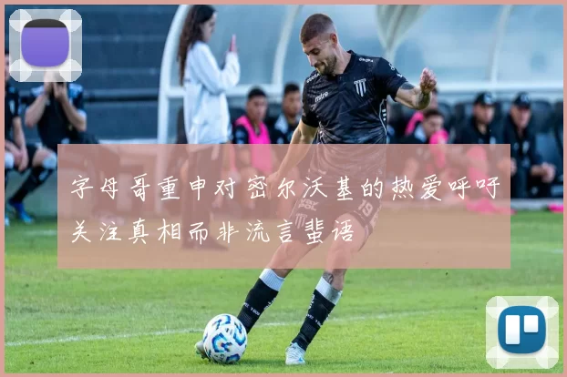 字母哥重申对密尔沃基的热爱呼吁关注真相而非流言蜚语