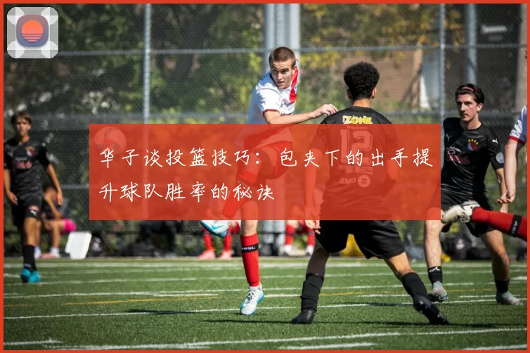 华子谈投篮技巧：包夹下的出手提升球队胜率的秘诀