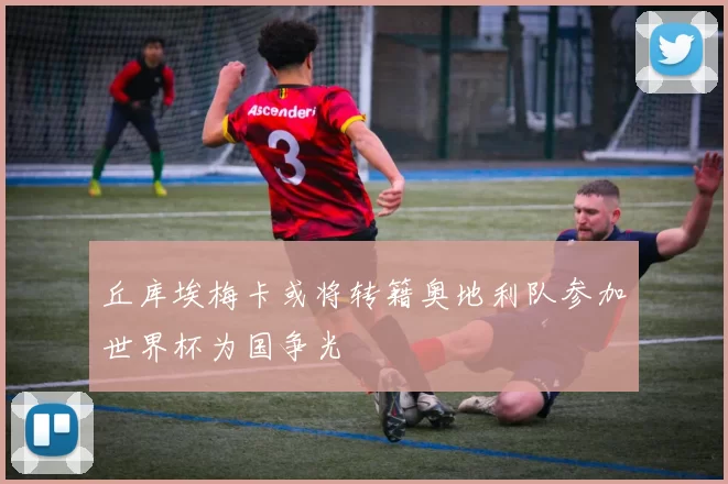 丘库埃梅卡或将转籍奥地利队参加世界杯为国争光
