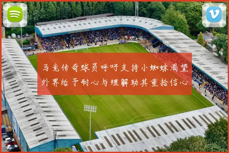 马竞传奇球员呼吁支持小蜘蛛渴望外界给予耐心与理解助其重拾信心