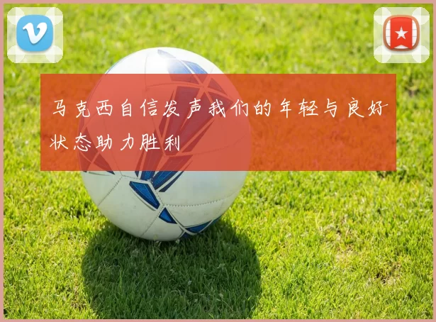 马克西自信发声我们的年轻与良好状态助力胜利