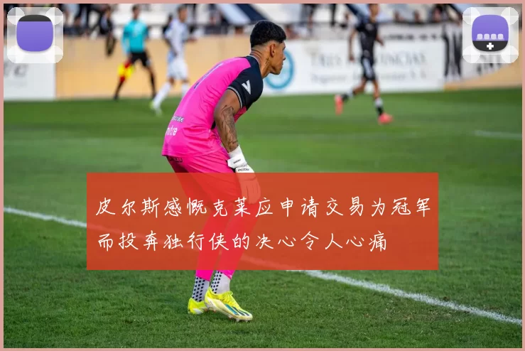皮尔斯感慨克莱应申请交易为冠军而投奔独行侠的决心令人心痛