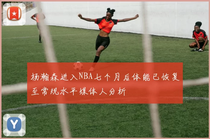 杨瀚森进入NBA七个月后体能已恢复至常规水平媒体人分析