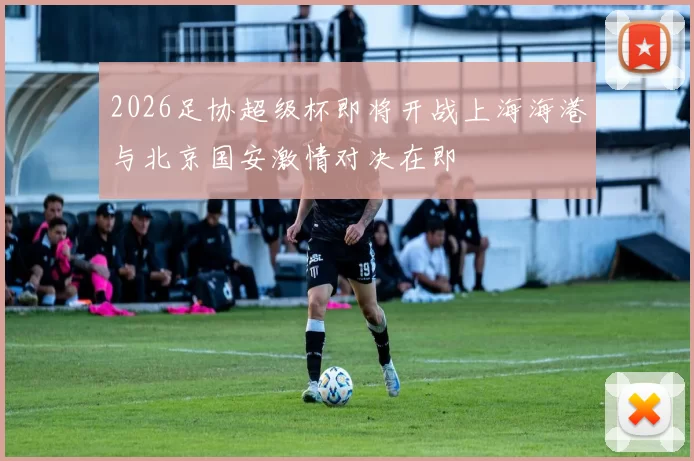 2026足协超级杯即将开战上海海港与北京国安激情对决在即