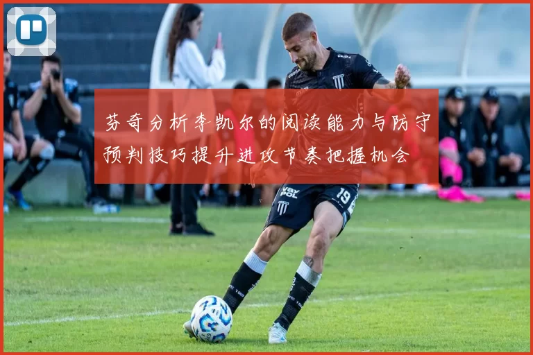 芬奇分析李凯尔的阅读能力与防守预判技巧提升进攻节奏把握机会