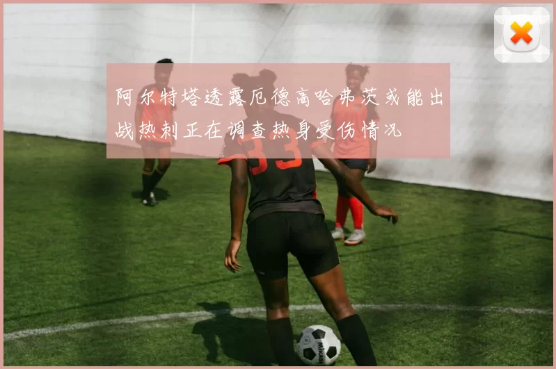 阿尔特塔透露厄德高哈弗茨或能出战热刺正在调查热身受伤情况