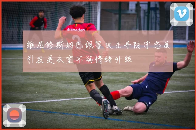 维尼修斯姆巴佩等攻击手防守态度引发更衣室不满情绪升级
