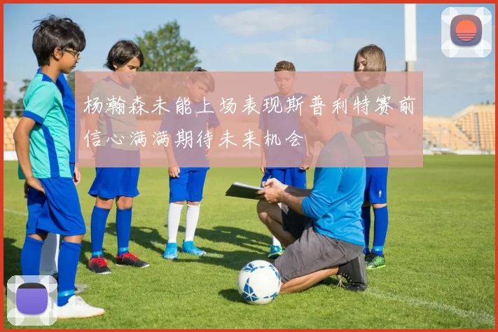 杨瀚森未能上场表现斯普利特赛前信心满满期待未来机会