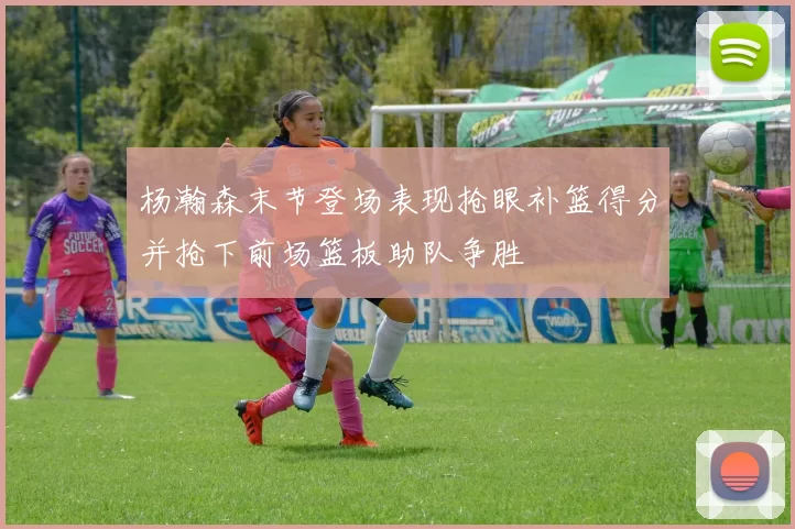 杨瀚森末节登场表现抢眼补篮得分并抢下前场篮板助队争胜