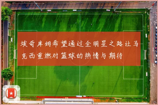 埃奇库姆希望通过全明星之路让马克西重燃对篮球的热情与期待