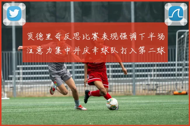 莫德里奇反思比赛表现强调下半场注意力集中并庆幸球队打入第二球