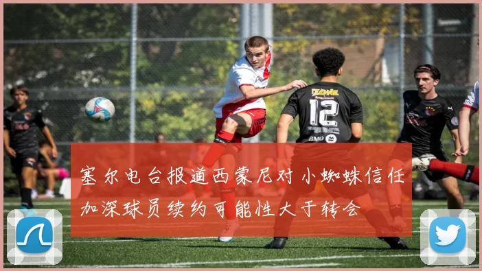 塞尔电台报道西蒙尼对小蜘蛛信任加深球员续约可能性大于转会