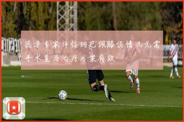医学专家评估姆巴佩膝伤情况无需手术皇马治疗方案有效