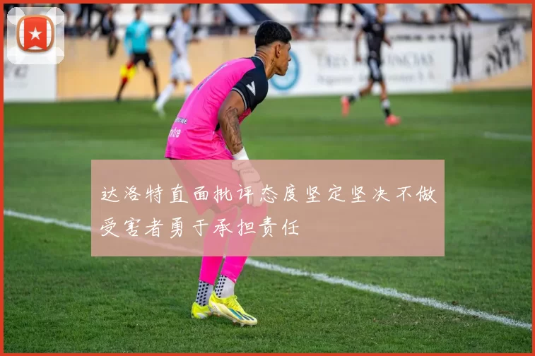 达洛特直面批评态度坚定坚决不做受害者勇于承担责任