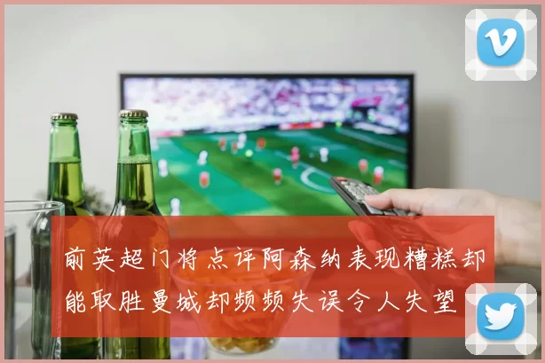 前英超门将点评阿森纳表现糟糕却能取胜曼城却频频失误令人失望