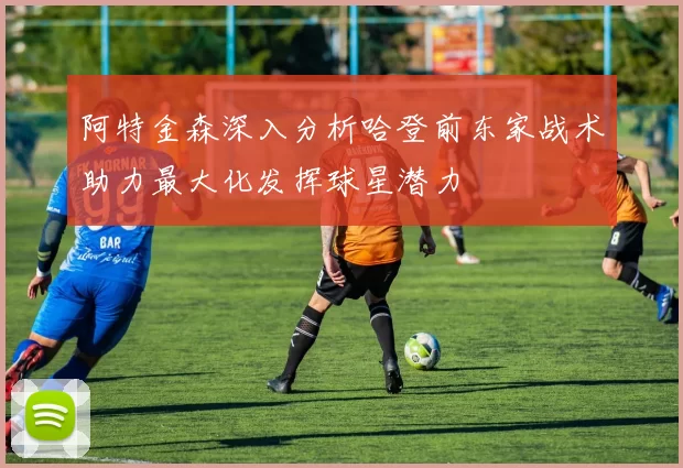 阿特金森深入分析哈登前东家战术助力最大化发挥球星潜力