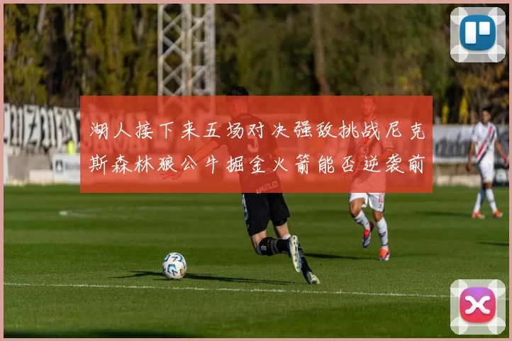湖人接下来五场对决强敌挑战尼克斯森林狼公牛掘金火箭能否逆袭前五