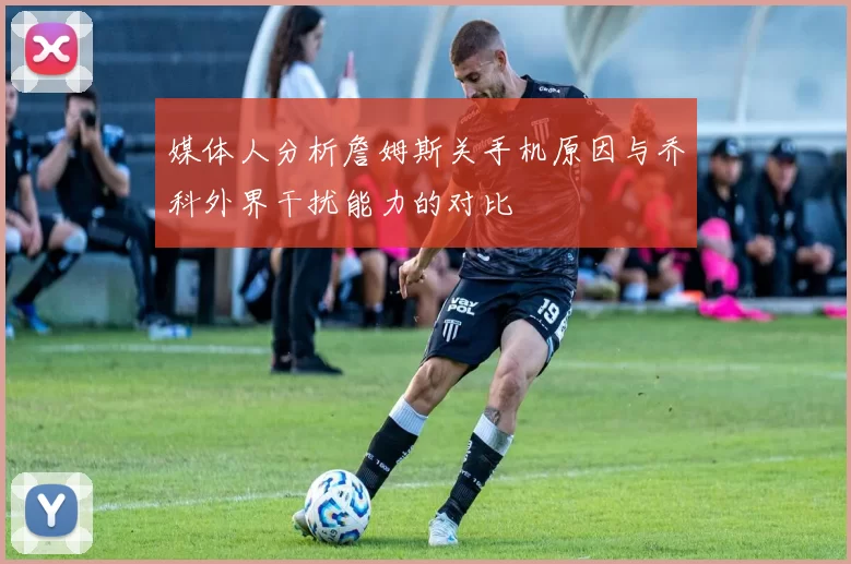 媒体人分析詹姆斯关手机原因与乔科外界干扰能力的对比