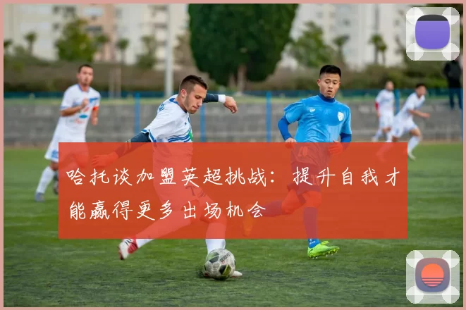 哈托谈加盟英超挑战：提升自我才能赢得更多出场机会