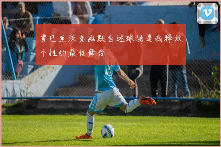 贾巴里沃克幽默自述球场是我释放个性的最佳舞台